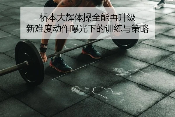 桥本大辉体操全能再升级 新难度动作曝光下的训练与策略